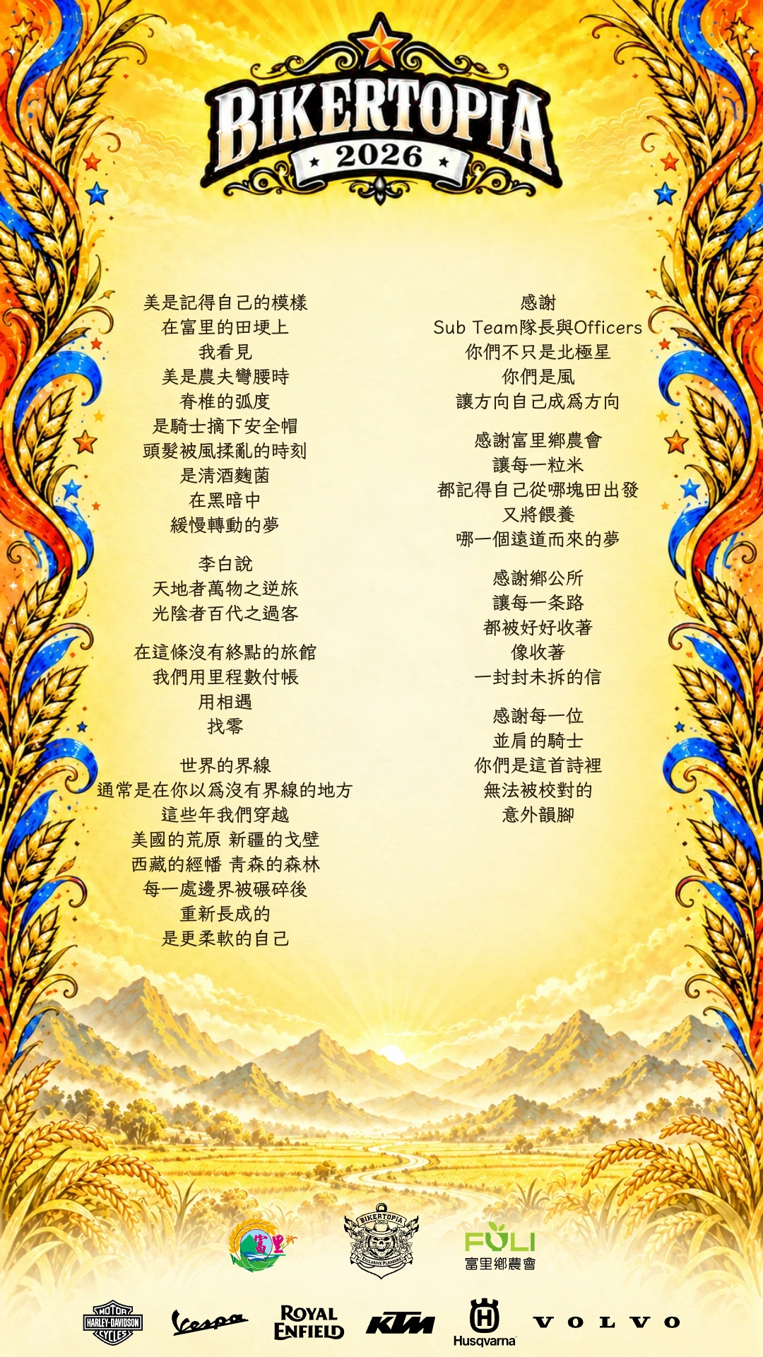美是記得自己的模樣
在富里的田埂上
我看見
美是農夫彎腰時
脊椎的弧度
是騎士摘下安全帽
頭髮被風揉亂的時刻
是清酒麴菌
在黑暗中
緩慢轉動的夢
李白說
天地者萬物之逆旅
光陰者百代之過客
在這條沒有終點的旅館
我們用里程數付帳
用相遇
找零
世界的界線
通常是在你以為沒有界線的地方
這些年我們穿越
美國的荒原 新疆的戈壁
西藏的經幡 青森的森林
每一處邊界被碾碎後
重新長成的
是更柔軟的自己
感謝
Sub Team隊長與Officers
你們不只是北極星
你們是風
讓方向自己成為方向
感謝富里鄉農會
讓每一粒米
都記得自己從哪塊田出發
又將餵養
哪一個遠道而來的夢
感謝鄉公所
讓每一条路
都被好好收著
像收著
一封封未拆的信
感謝每一位
並肩的騎士
你們是這首詩裡
無法被校對的
意外韻腳
